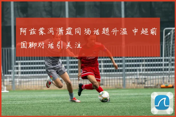 阿兹蒙冯潇霆同场话题升温 中超前国脚对话引关注