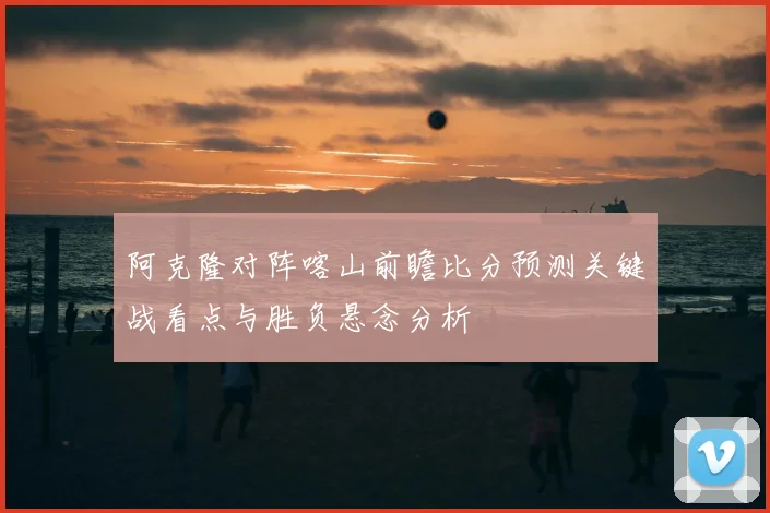 阿克隆对阵喀山前瞻比分预测关键战看点与胜负悬念分析
