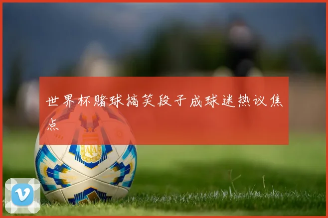 世界杯赌球搞笑段子成球迷热议焦点