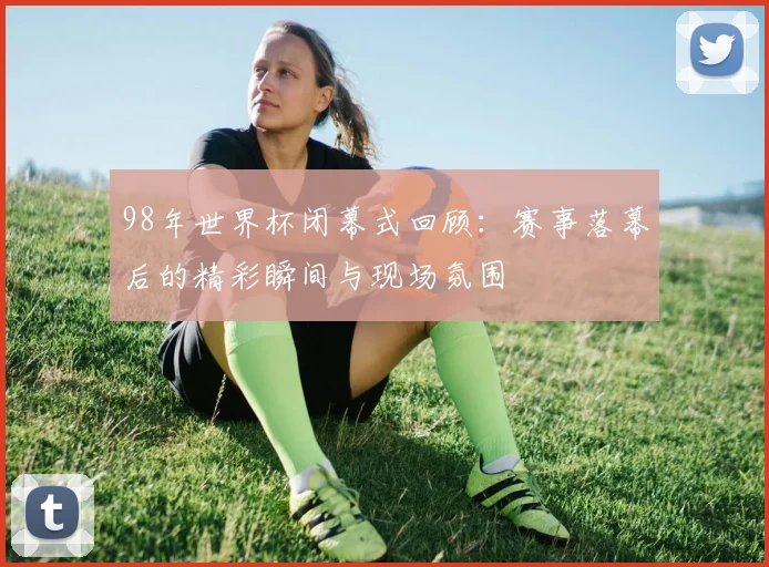 98年世界杯闭幕式回顾：赛事落幕后的精彩瞬间与现场氛围